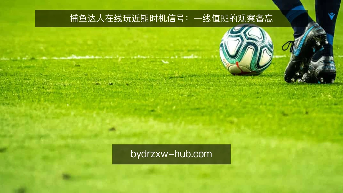 捕鱼达人在线玩近期时机信号：一线值班的观察备忘